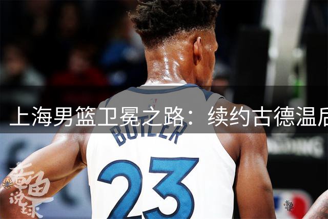 上海男篮卫冕之路：续约古德温后，弗格去留成关键抉择