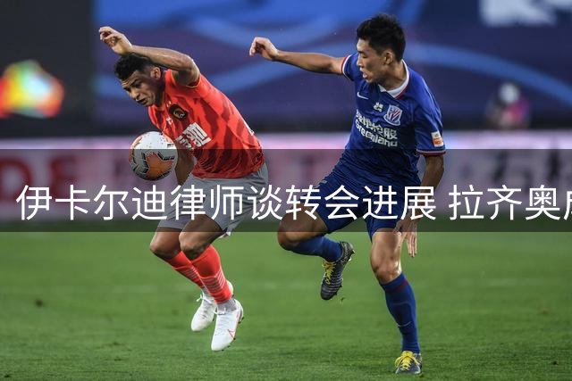 伊卡尔迪律师谈转会进展 拉齐奥成潜在下家