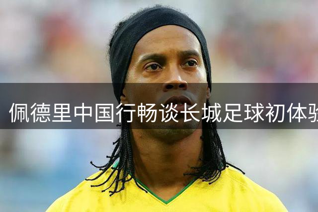 佩德里中国行畅谈长城足球初体验 世界杯染发承诺即将兑现