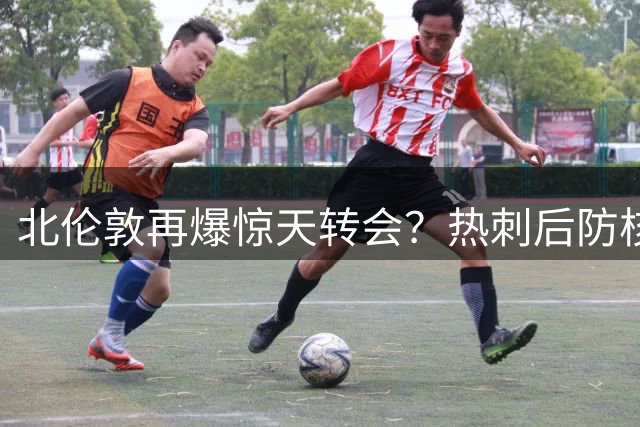 北伦敦再爆惊天转会？热刺后防核心被曝或投奔枪手阵营