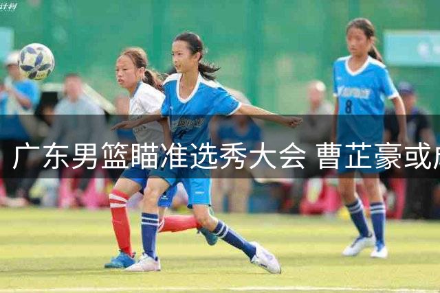 广东男篮瞄准选秀大会 曹芷豪或成宏远后卫线救星