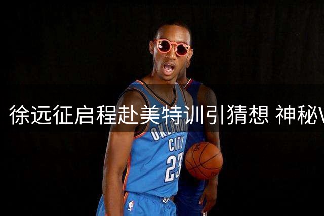 徐远征启程赴美特训引猜想 神秘VLOG暗藏职业新动向