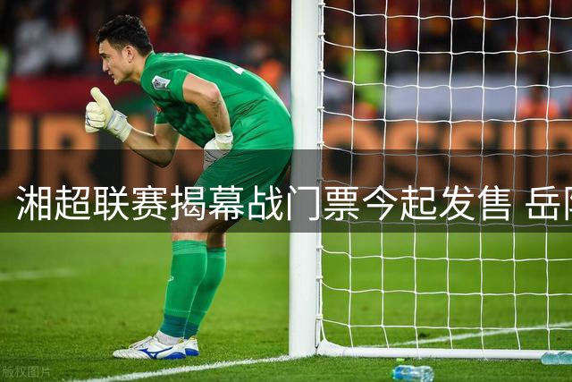 湘超联赛揭幕战门票今起发售 岳阳主场迎战益阳引爆球迷热情