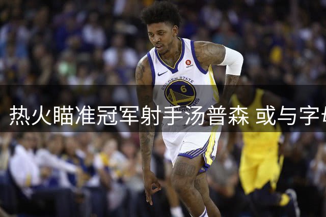 热火瞄准冠军射手汤普森 或与字母哥联手冲冠