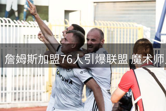 詹姆斯加盟76人引爆联盟 魔术师点出两大夺冠隐患