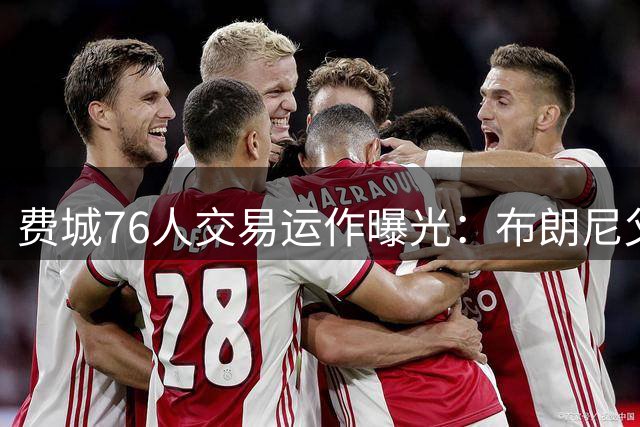 费城76人交易运作曝光：布朗尼父子同队传言破灭