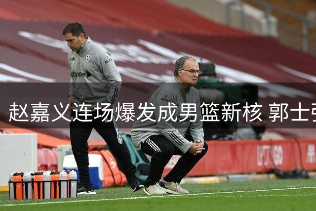 赵嘉义连场爆发成男篮新核 郭士强慧眼识珠获回报