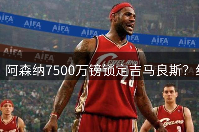 阿森纳7500万镑锁定吉马良斯？纽卡主帅变更引发连锁反应