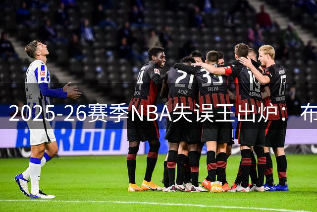 2025-26赛季NBA失误王出炉：布朗力压东契奇登顶