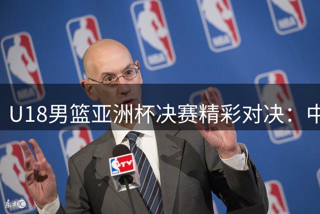 U18男篮亚洲杯决赛精彩对决：中国队虽败犹荣